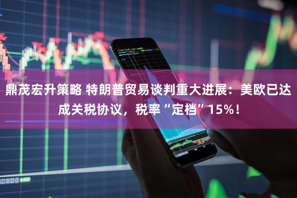 鼎茂宏升策略 特朗普贸易谈判重大进展：美欧已达成关税协议，税率“定档”15%！