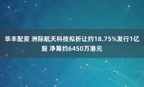 华丰配资 洲际航天科技拟折让约18.75%发行1亿股 净筹约6450万港元