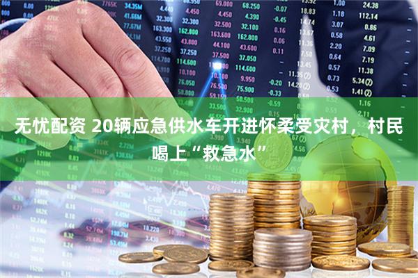 无忧配资 20辆应急供水车开进怀柔受灾村，村民喝上“救急水”