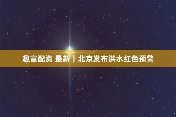 趣富配资 最新｜北京发布洪水红色预警