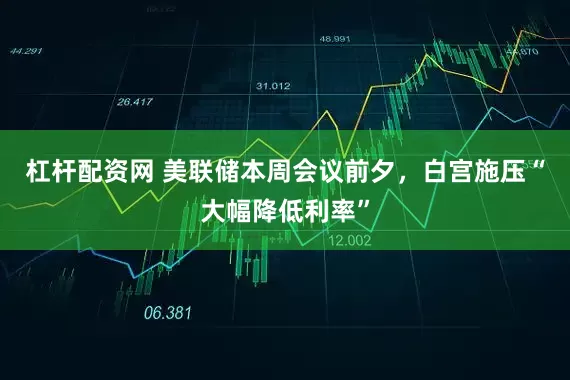 杠杆配资网 美联储本周会议前夕，白宫施压“大幅降低利率”