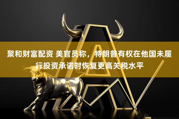 聚和财富配资 美官员称，特朗普有权在他国未履行投资承诺时恢复更高关税水平