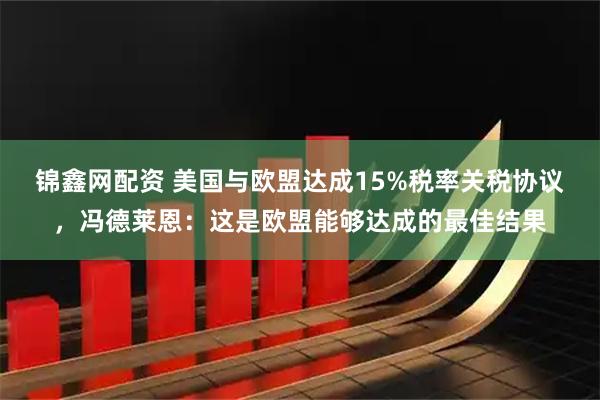 锦鑫网配资 美国与欧盟达成15%税率关税协议，冯德莱恩：这是欧盟能够达成的最佳结果