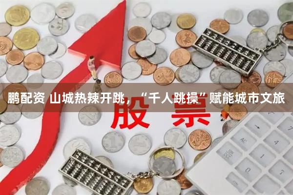 鹏配资 山城热辣开跳，“千人跳操”赋能城市文旅