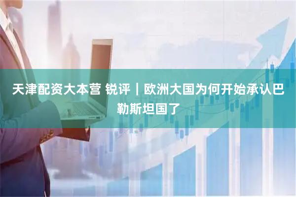 天津配资大本营 锐评｜欧洲大国为何开始承认巴勒斯坦国了