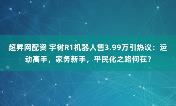 超昇网配资 宇树R1机器人售3.99万引热议：运动高手，家务新手，平民化之路何在？