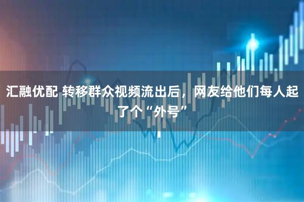 汇融优配 转移群众视频流出后，网友给他们每人起了个“外号”