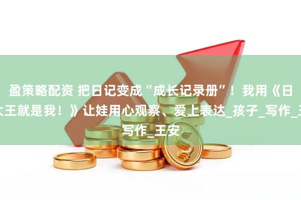 盈策略配资 把日记变成“成长记录册”！我用《日记大王就是我！》让娃用心观察、爱上表达_孩子_写作_王安