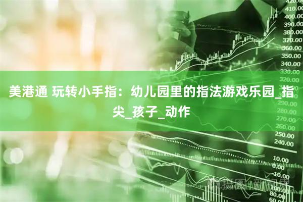 美港通 玩转小手指：幼儿园里的指法游戏乐园_指尖_孩子_动作