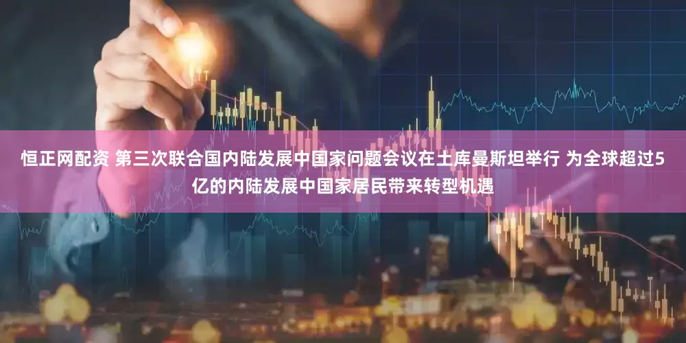 恒正网配资 第三次联合国内陆发展中国家问题会议在土库曼斯坦举行 为全球超过5亿的内陆发展中国家居民带来转型机遇