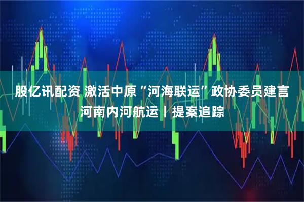 股亿讯配资 激活中原“河海联运”政协委员建言河南内河航运丨提案追踪