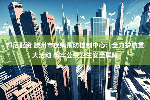 邦尼配资 滕州市疾病预防控制中心：全力护航重大活动 筑牢公共卫生安全屏障