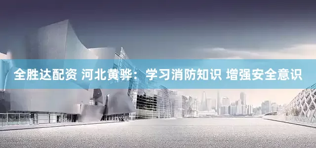 全胜达配资 河北黄骅：学习消防知识 增强安全意识