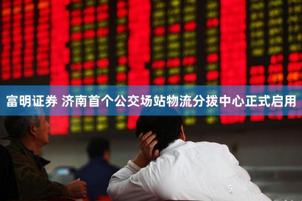 富明证券 济南首个公交场站物流分拨中心正式启用
