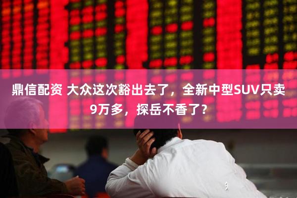鼎信配资 大众这次豁出去了，全新中型SUV只卖9万多，探岳不香了？