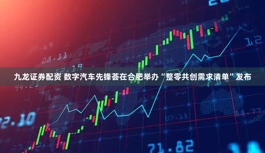 九龙证券配资 数字汽车先锋荟在合肥举办“整零共创需求清单”发布