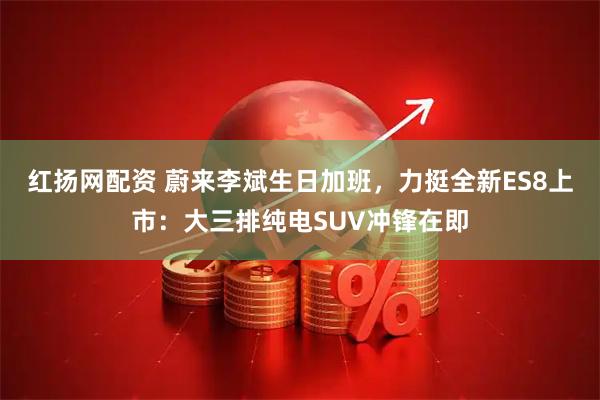红扬网配资 蔚来李斌生日加班，力挺全新ES8上市：大三排纯电SUV冲锋在即