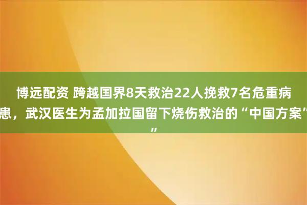 博远配资 跨越国界8天救治22人挽救7名危重病患，武汉医生为孟加拉国留下烧伤救治的“中国方案”