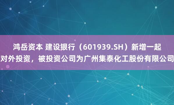 鸿岳资本 建设银行（601939.SH）新增一起对外投资，被投资公司为广州集泰化工股份有限公司