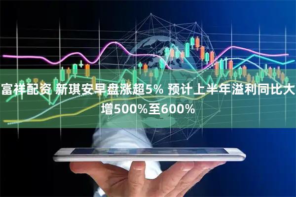 富祥配资 新琪安早盘涨超5% 预计上半年溢利同比大增500%至600%