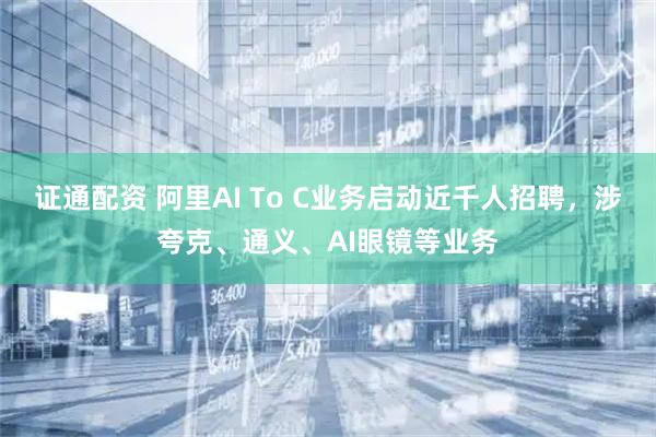 证通配资 阿里AI To C业务启动近千人招聘，涉夸克、通义、AI眼镜等业务