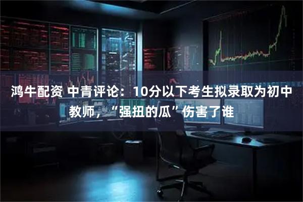 鸿牛配资 中青评论：10分以下考生拟录取为初中教师，“强扭的瓜”伤害了谁