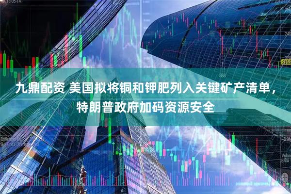 九鼎配资 美国拟将铜和钾肥列入关键矿产清单，特朗普政府加码资源安全