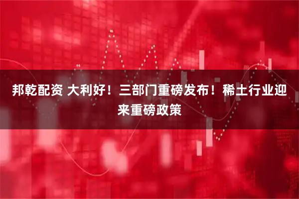 邦乾配资 大利好！三部门重磅发布！稀土行业迎来重磅政策