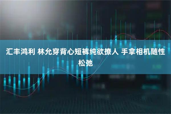 汇丰鸿利 林允穿背心短裤纯欲撩人 手拿相机随性松弛