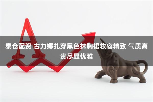 泰仓配资 古力娜扎穿黑色抹胸裙妆容精致 气质高贵尽显优雅