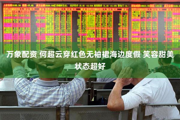 万象配资 何超云穿红色无袖裙海边度假 笑容甜美状态超好