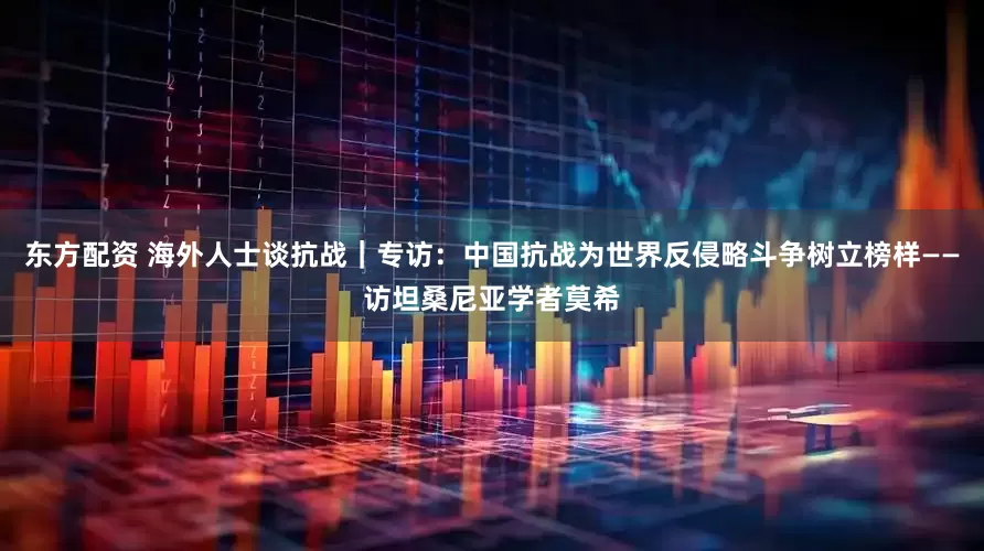 东方配资 海外人士谈抗战｜专访：中国抗战为世界反侵略斗争树立榜样——访坦桑尼亚学者莫希