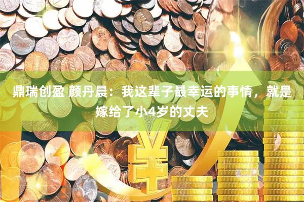 鼎瑞创盈 颜丹晨：我这辈子最幸运的事情，就是嫁给了小4岁的丈夫