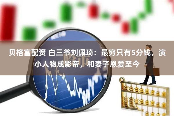 贝格富配资 白三爷刘佩琦：最穷只有5分钱，演小人物成影帝，和妻子恩爱至今