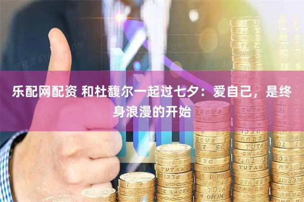 乐配网配资 和杜馥尔一起过七夕：爱自己，是终身浪漫的开始