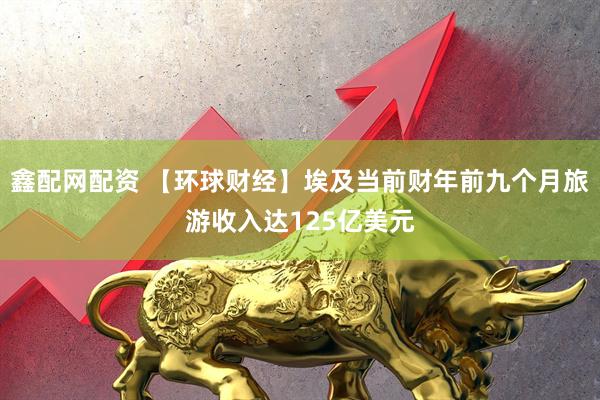 鑫配网配资 【环球财经】埃及当前财年前九个月旅游收入达125亿美元