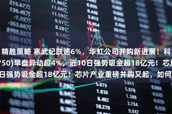 精胜策略 寒武纪跌逾6%，华虹公司并购新进展！科创芯片50ETF(588750)早盘异动超4%，近10日强势吸金超18亿元！芯片产业重磅并购又起，如何解读？