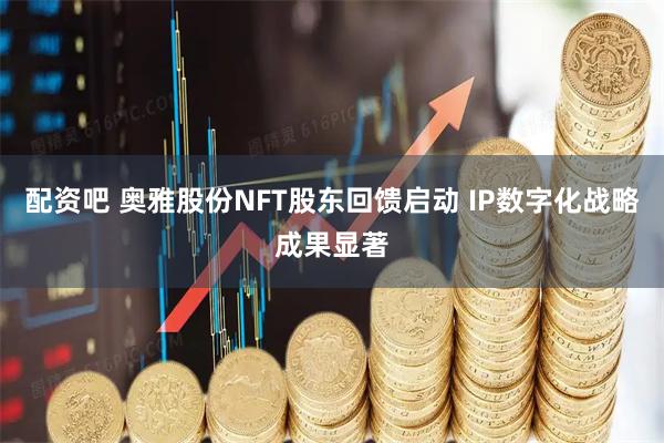 配资吧 奥雅股份NFT股东回馈启动 IP数字化战略成果显著