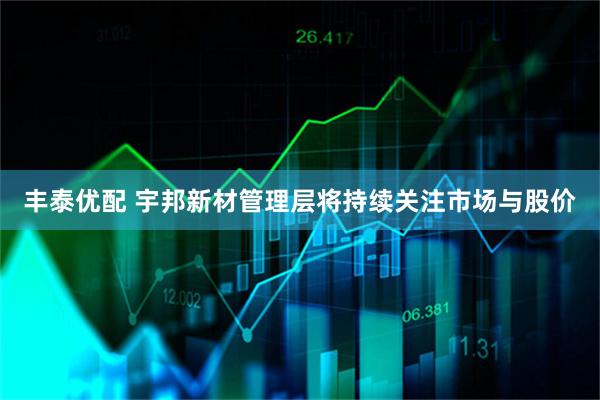 丰泰优配 宇邦新材管理层将持续关注市场与股价