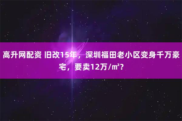 高升网配资 旧改15年，深圳福田老小区变身千万豪宅，要卖12万/㎡？