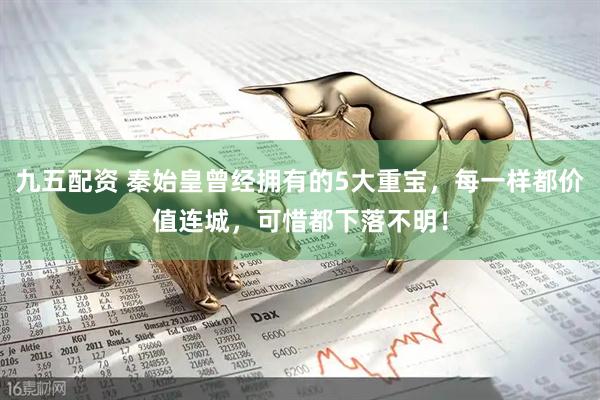 九五配资 秦始皇曾经拥有的5大重宝，每一样都价值连城，可惜都下落不明！