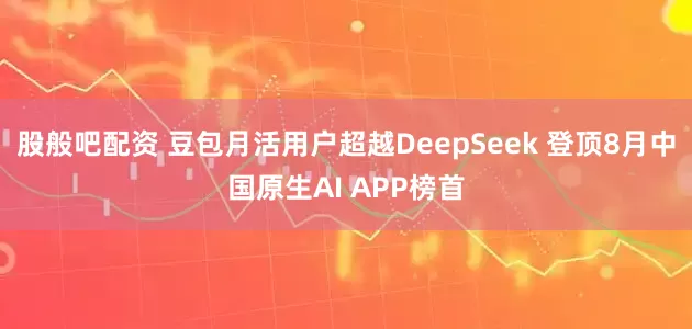 股般吧配资 豆包月活用户超越DeepSeek 登顶8月中国原生AI APP榜首