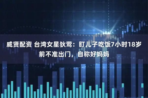 威贤配资 台湾女星狄莺：盯儿子吃饭7小时18岁前不准出门，自称好妈妈