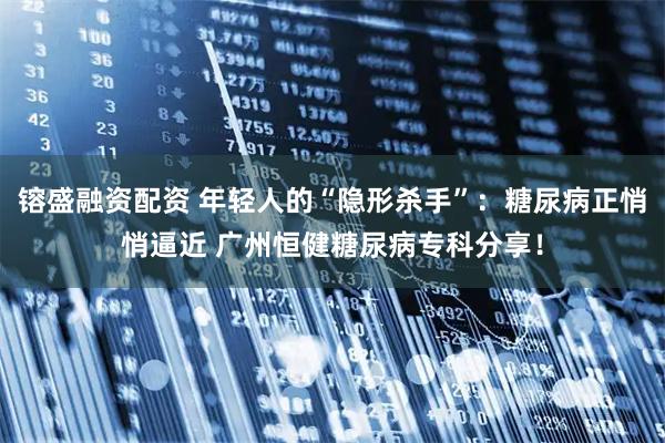 镕盛融资配资 年轻人的“隐形杀手”：糖尿病正悄悄逼近 广州恒健糖尿病专科分享！