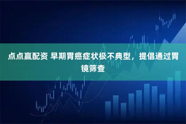 点点赢配资 早期胃癌症状极不典型，提倡通过胃镜筛查