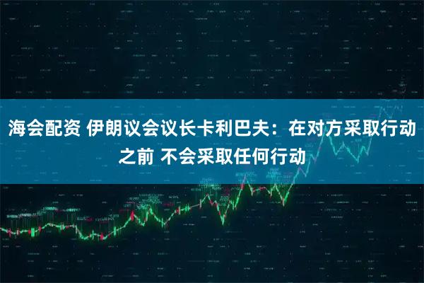 海会配资 伊朗议会议长卡利巴夫：在对方采取行动之前 不会采取任何行动