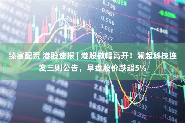 臻富配资 港股速报 | 港股微幅高开！澜起科技连发三则公告，早盘股价跌超5%