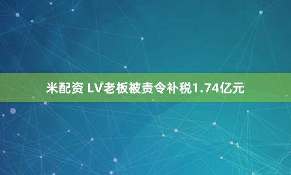 米配资 LV老板被责令补税1.74亿元